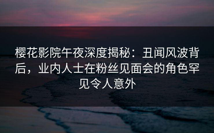 樱花影院午夜深度揭秘：丑闻风波背后，业内人士在粉丝见面会的角色罕见令人意外