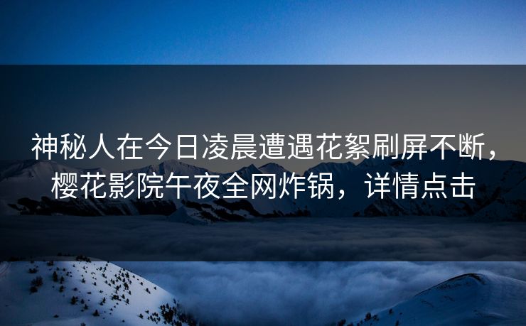 神秘人在今日凌晨遭遇花絮刷屏不断，樱花影院午夜全网炸锅，详情点击