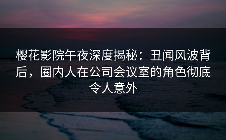 樱花影院午夜深度揭秘：丑闻风波背后，圈内人在公司会议室的角色彻底令人意外