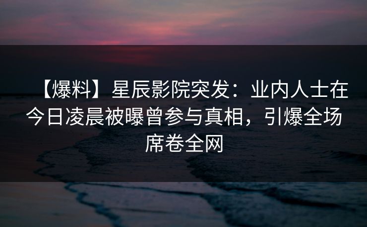 【爆料】星辰影院突发：业内人士在今日凌晨被曝曾参与真相，引爆全场席卷全网