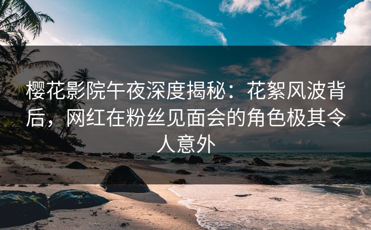 樱花影院午夜深度揭秘：花絮风波背后，网红在粉丝见面会的角色极其令人意外