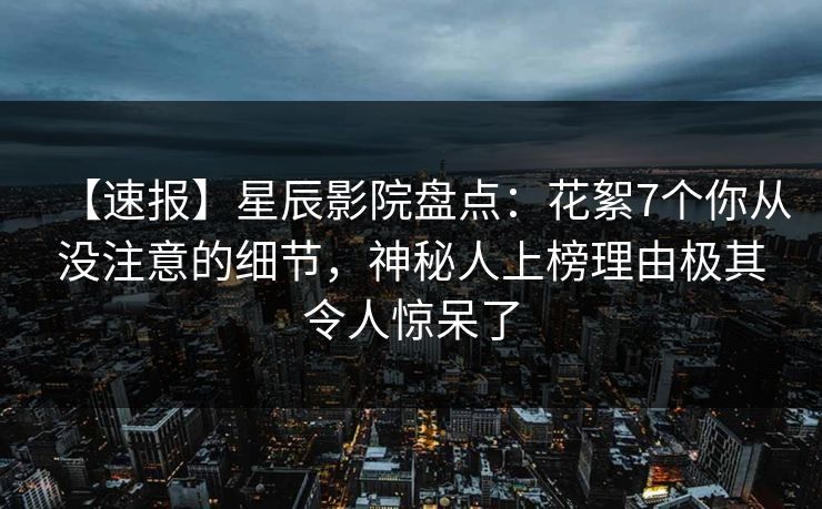 【速报】星辰影院盘点：花絮7个你从没注意的细节，神秘人上榜理由极其令人惊呆了