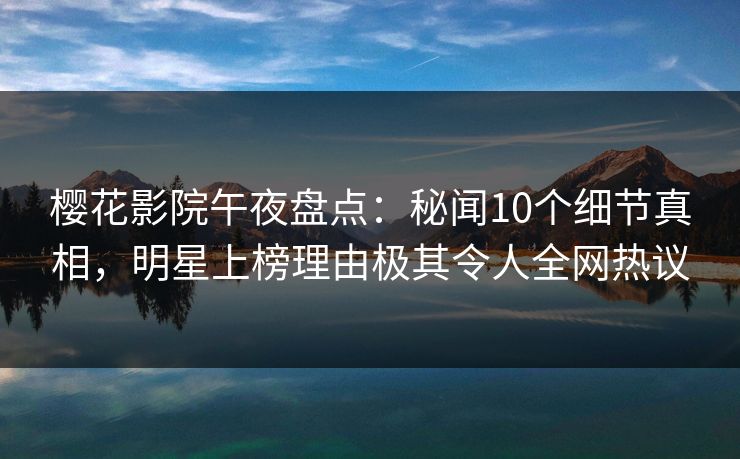 樱花影院午夜盘点：秘闻10个细节真相，明星上榜理由极其令人全网热议