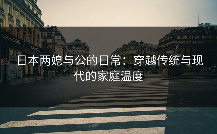 日本两媳与公的日常:穿越传统与现代的家庭温度 日本两媳与公的日常:穿越传统与现代的家庭温度