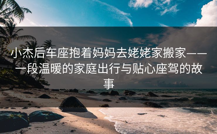 小杰后车座抱着妈妈去姥姥家搬家——一段温暖的家庭出行与贴心座驾的故事