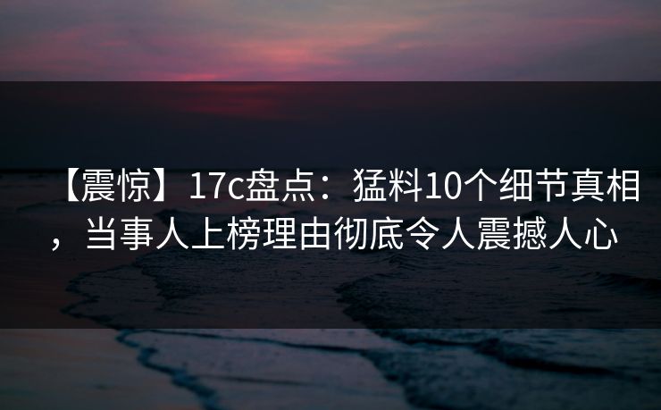 【震惊】17c盘点：猛料10个细节真相，当事人上榜理由彻底令人震撼人心