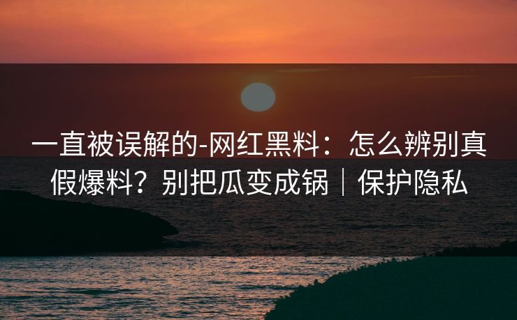 一直被误解的-网红黑料：怎么辨别真假爆料？别把瓜变成锅｜保护隐私