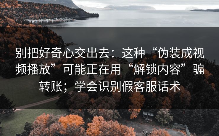 别把好奇心交出去:这种“伪装成视频播放”可能正在用“解锁内容”骗转账;学会识别假客服话术 别把好奇心交出去:这种“伪装成视频播放”可能正在用“解锁内容”骗转账;学会识别假客服话术