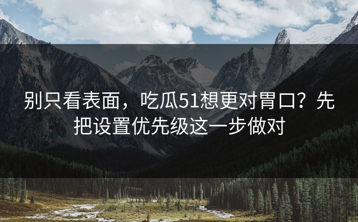别只看表面，吃瓜51想更对胃口？先把设置优先级这一步做对