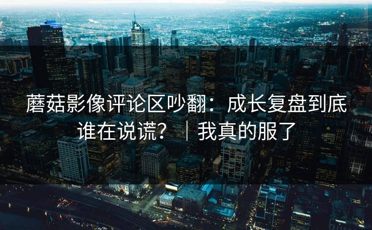 蘑菇影像评论区吵翻：成长复盘到底谁在说谎？｜我真的服了