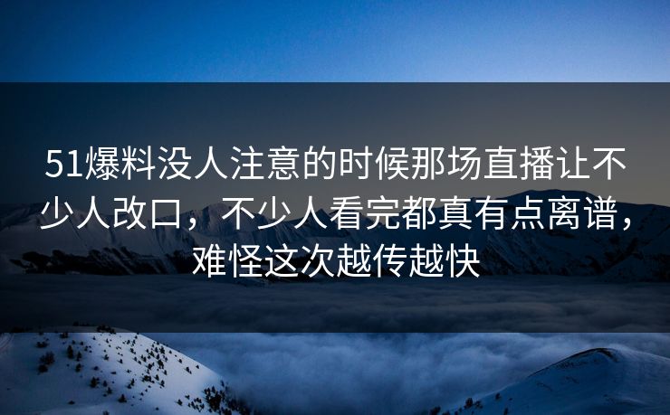 51爆料没人注意的时候那场直播让不少人改口，不少人看完都真有点离谱，难怪这次越传越快