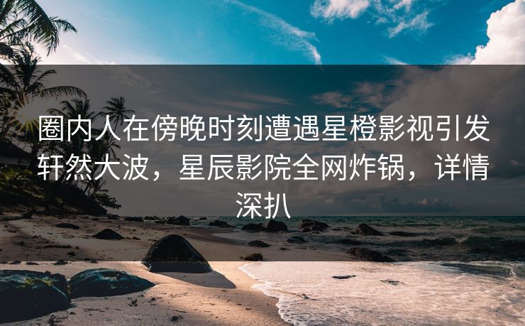 圈内人在傍晚时刻遭遇星橙影视引发轩然大波，星辰影院全网炸锅，详情深扒