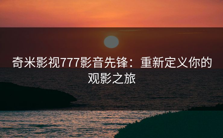 奇米影视777影音先锋:重新定义你的观影之旅 奇米影视777影音先锋:重新定义你的观影之旅