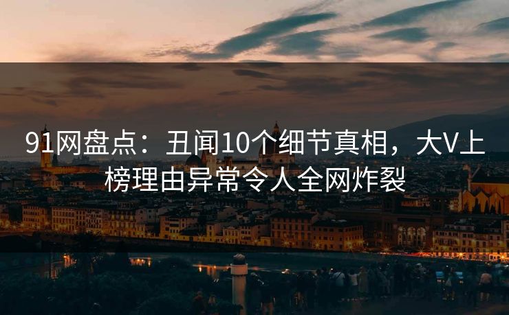 91网盘点：丑闻10个细节真相，大V上榜理由异常令人全网炸裂