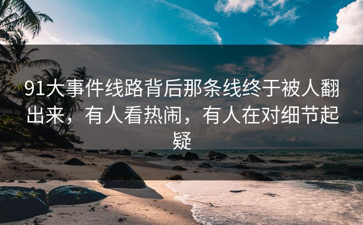 91大事件线路背后那条线终于被人翻出来,有人看热闹,有人在对细节起疑 91大事件线路背后那条线终于被人翻出来,有人看热闹,有人在对细节起疑
